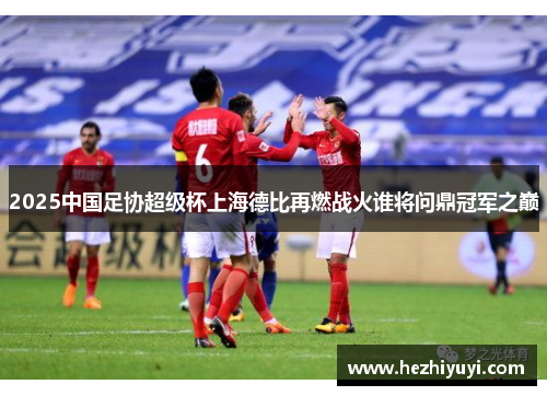 2025中国足协超级杯上海德比再燃战火谁将问鼎冠军之巅